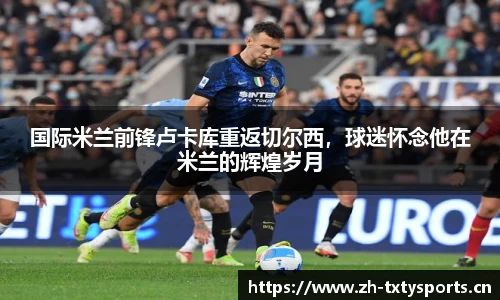 国际米兰前锋卢卡库重返切尔西，球迷怀念他在米兰的辉煌岁月